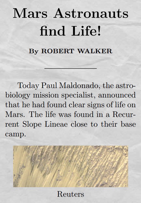 Title: Mars Astronauts find Life! by ROBERT WALKER. Body: Today Paul Maldonado, the astrobiology mission specialist, announced that he had found clear signs of life on Mars. The life was found in a Recurrent Slope Linea close to their base camp.