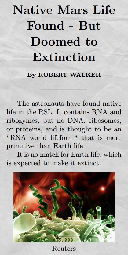 Title: Native Mars Life Found - But Doomed to Extinction by ROBERT WALKER. Body: The astronauts have found native life in the RSL. It contains RNA and ribozymes, but no DNA, ribosomes, or proteins, and is thought to be an "RNA world lifeform" that is more primitive than Earth life. It is no match for Earth life, which is expected to make it extinct.