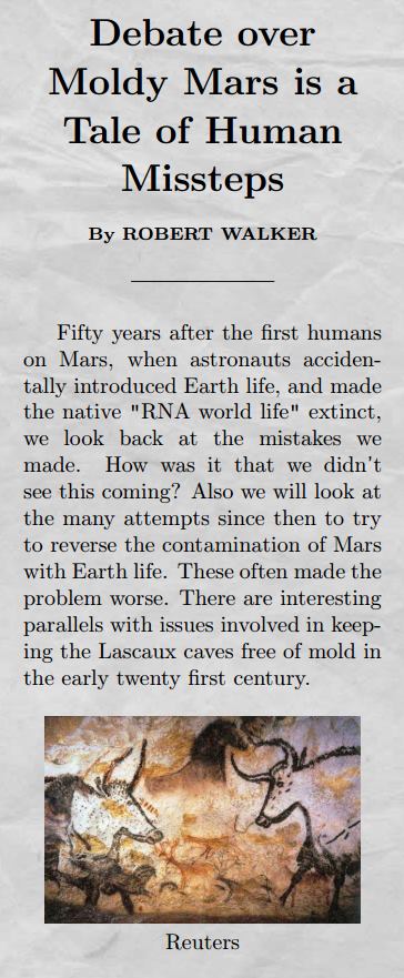 Title: Debate over Moldy Mars is a Tale of Human Missteps Body: Fifty years after the first humans on Mars, when astronauts accidentally introduced Earth life which made the native RNA world life extinct, we look back at the mistakes we made. How was it that we didn't see this coming? Also we will look at the many attempts since then to try to reverse the contamination of Mars with Earth life. These often made the problem worse. There are interesting parallels with issues involved in keeping the Lascaux caves free of mold in the early twenty first century.